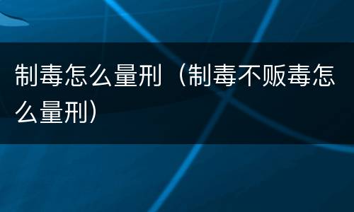制毒怎么量刑（制毒不贩毒怎么量刑）