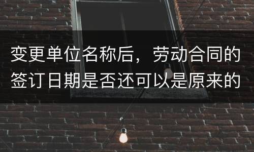 变更单位名称后，劳动合同的签订日期是否还可以是原来的日期