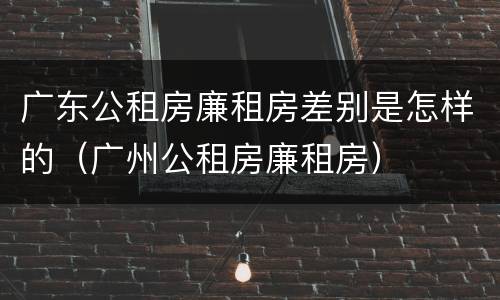 广东公租房廉租房差别是怎样的（广州公租房廉租房）