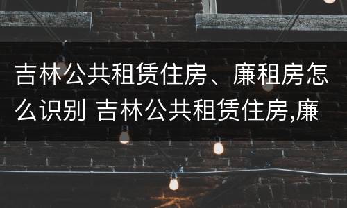 吉林公共租赁住房、廉租房怎么识别 吉林公共租赁住房,廉租房怎么识别出来