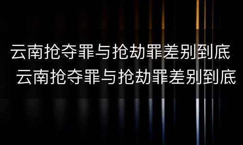 云南抢夺罪与抢劫罪差别到底 云南抢夺罪与抢劫罪差别到底是什么