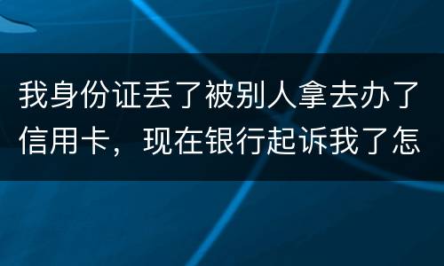 我身份证丢了被别人拿去办了信用卡，现在银行起诉我了怎么办