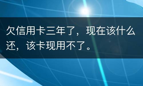 欠信用卡三年了，现在该什么还，该卡现用不了。