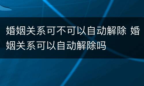 婚姻关系可不可以自动解除 婚姻关系可以自动解除吗