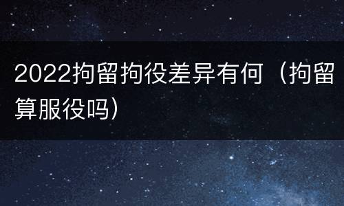 2022拘留拘役差异有何（拘留算服役吗）