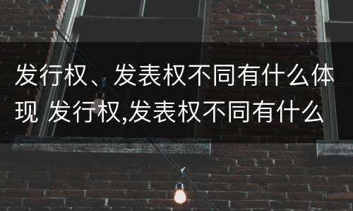 发行权、发表权不同有什么体现 发行权,发表权不同有什么体现嘛