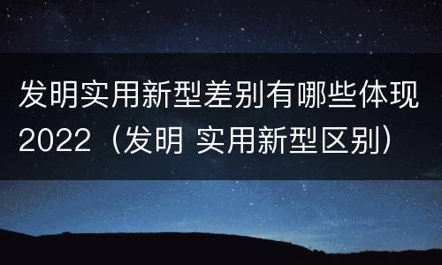 发明实用新型差别有哪些体现2022（发明 实用新型区别）