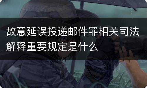 故意延误投递邮件罪相关司法解释重要规定是什么