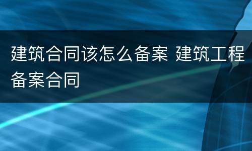 建筑合同该怎么备案 建筑工程备案合同