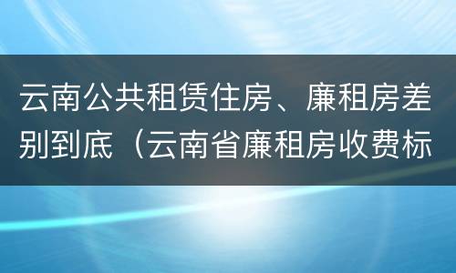 云南公共租赁住房、廉租房差别到底（云南省廉租房收费标准）