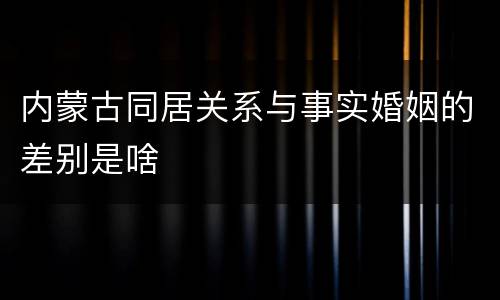 内蒙古同居关系与事实婚姻的差别是啥