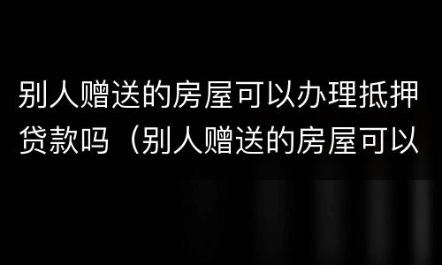别人赠送的房屋可以办理抵押贷款吗（别人赠送的房屋可以办理抵押贷款吗）