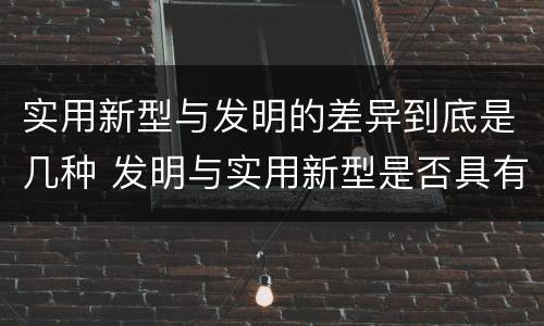 实用新型与发明的差异到底是几种 发明与实用新型是否具有实用性