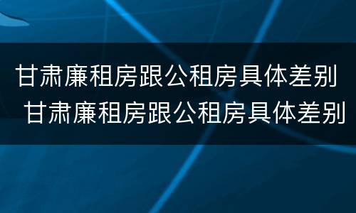 甘肃廉租房跟公租房具体差别 甘肃廉租房跟公租房具体差别在哪