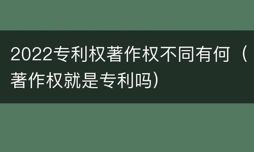 2022专利权著作权不同有何（著作权就是专利吗）