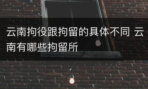 云南拘役跟拘留的具体不同 云南有哪些拘留所