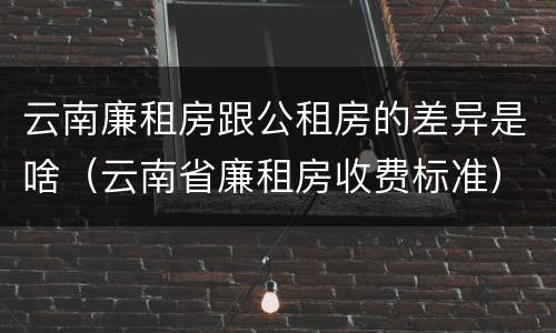云南廉租房跟公租房的差异是啥（云南省廉租房收费标准）