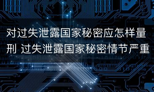 对过失泄露国家秘密应怎样量刑 过失泄露国家秘密情节严重的应当什么处分
