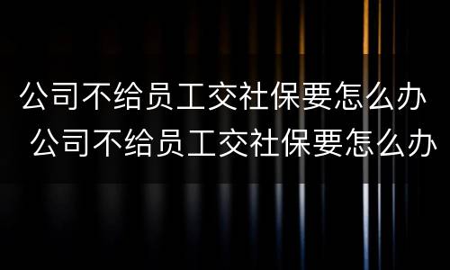 公司不给员工交社保要怎么办 公司不给员工交社保要怎么办还让写自愿不交社保协议书