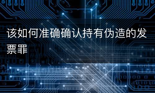 该如何准确确认持有伪造的发票罪