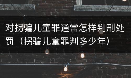 对拐骗儿童罪通常怎样判刑处罚（拐骗儿童罪判多少年）