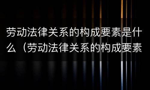 劳动法律关系的构成要素是什么（劳动法律关系的构成要素分别为劳动关系的什么）