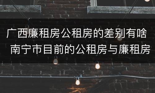 广西廉租房公租房的差别有啥 南宁市目前的公租房与廉租房的区别