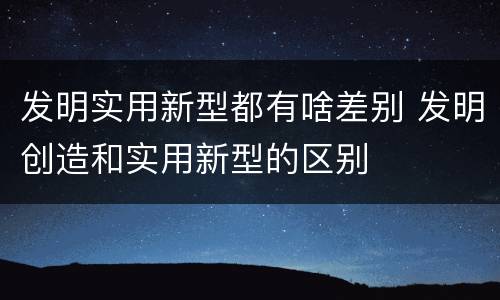发明实用新型都有啥差别 发明创造和实用新型的区别