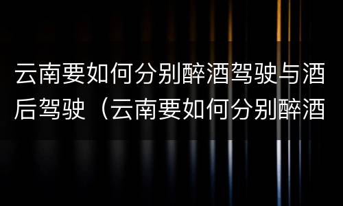 云南要如何分别醉酒驾驶与酒后驾驶（云南要如何分别醉酒驾驶与酒后驾驶呢）