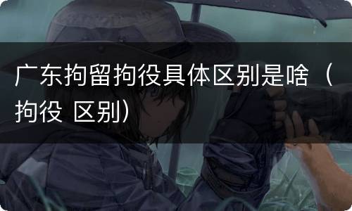 广东拘留拘役具体区别是啥（拘役 区别）