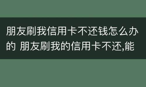 朋友刷我信用卡不还钱怎么办的 朋友刷我的信用卡不还,能告吗?最高判几年?