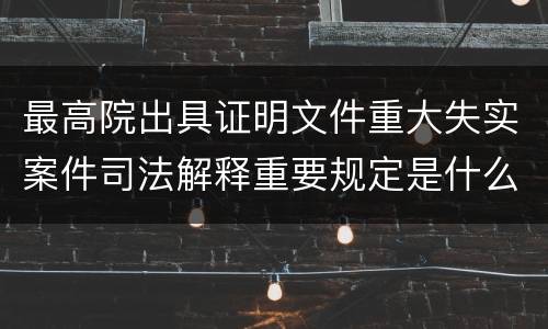 最高院出具证明文件重大失实案件司法解释重要规定是什么
