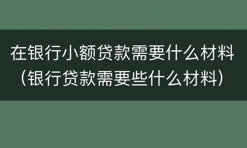 在银行小额贷款需要什么材料（银行贷款需要些什么材料）