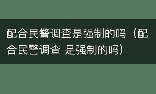 配合民警调查是强制的吗（配合民警调查 是强制的吗）