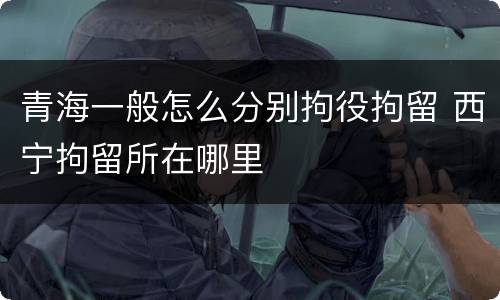 青海一般怎么分别拘役拘留 西宁拘留所在哪里