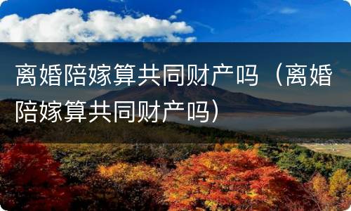 离婚陪嫁算共同财产吗（离婚陪嫁算共同财产吗）