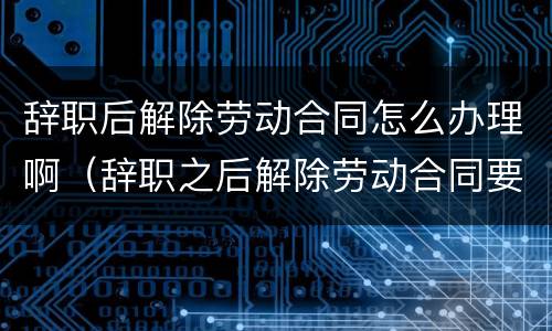 辞职后解除劳动合同怎么办理啊（辞职之后解除劳动合同要多久?）