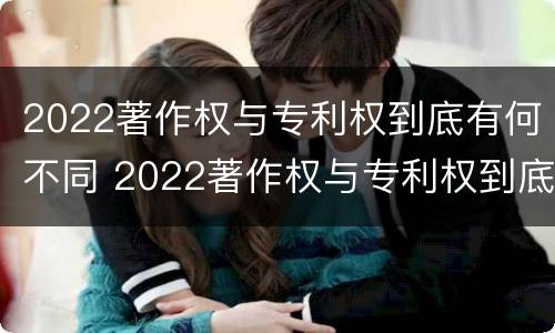 2022著作权与专利权到底有何不同 2022著作权与专利权到底有何不同之处