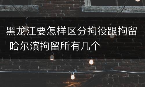 黑龙江要怎样区分拘役跟拘留 哈尔滨拘留所有几个
