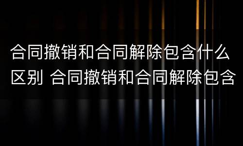合同撤销和合同解除包含什么区别 合同撤销和合同解除包含什么区别呢