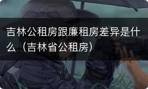 吉林公租房跟廉租房差异是什么（吉林省公租房）