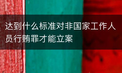 达到什么标准对非国家工作人员行贿罪才能立案