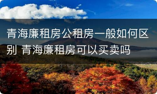 青海廉租房公租房一般如何区别 青海廉租房可以买卖吗