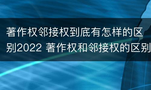 著作权邻接权到底有怎样的区别2022 著作权和邻接权的区别