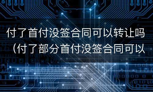 付了首付没签合同可以转让吗（付了部分首付没签合同可以退吗）