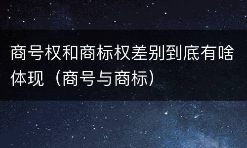 商号权和商标权差别到底有啥体现（商号与商标）
