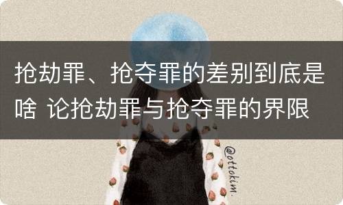 抢劫罪、抢夺罪的差别到底是啥 论抢劫罪与抢夺罪的界限
