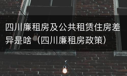 四川廉租房及公共租赁住房差异是啥（四川廉租房政策）