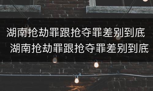 湖南抢劫罪跟抢夺罪差别到底 湖南抢劫罪跟抢夺罪差别到底有多大