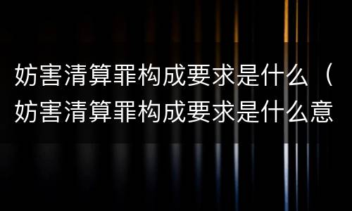 妨害清算罪构成要求是什么（妨害清算罪构成要求是什么意思）